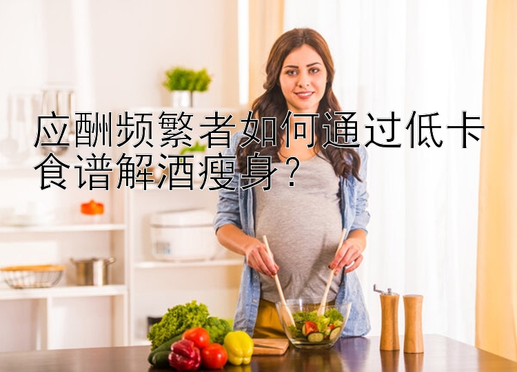 應(yīng)酬頻繁者如何通過(guò)低卡食譜解酒瘦身？