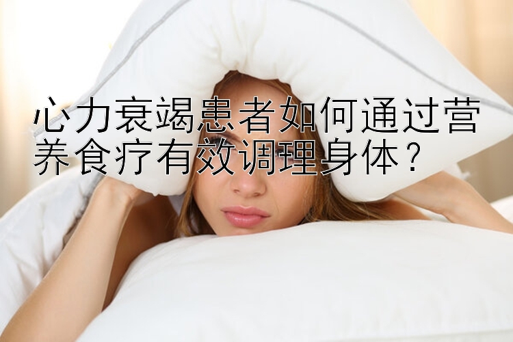 心力衰竭患者如何通過營養(yǎng)食療有效調(diào)理身體？