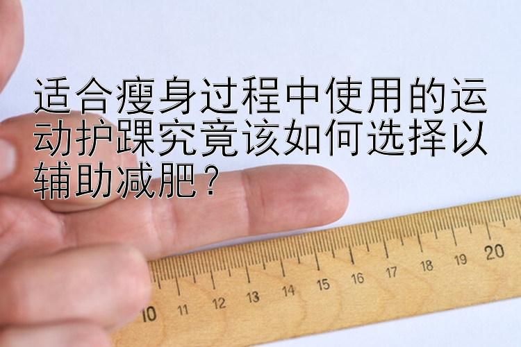 適合瘦身過程中使用的運動護踝究竟該如何選擇以輔助減肥？