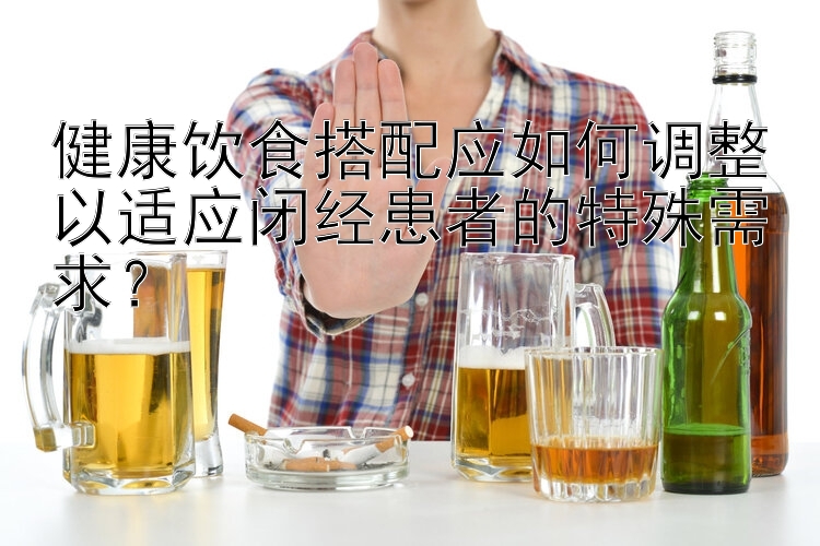 健康飲食搭配應(yīng)如何調(diào)整以適應(yīng)閉經(jīng)患者的特殊需求？