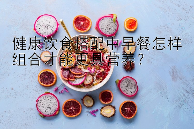 健康飲食搭配中早餐怎樣組合才能更具營(yíng)養(yǎng)？