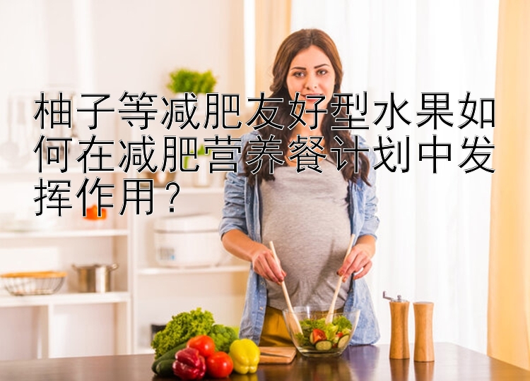 柚子等減肥友好型水果如何在減肥營養(yǎng)餐計劃中發(fā)揮作用？