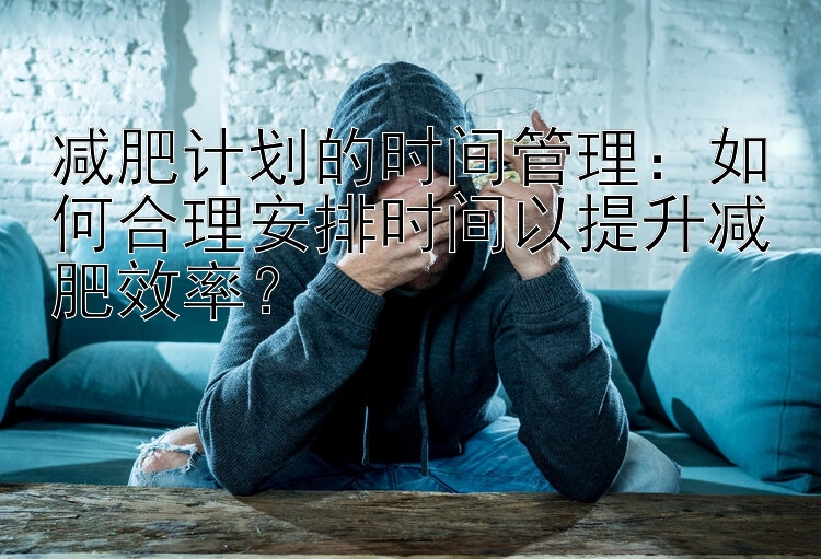 減肥計劃的時間管理：如何合理安排時間以提升減肥效率？