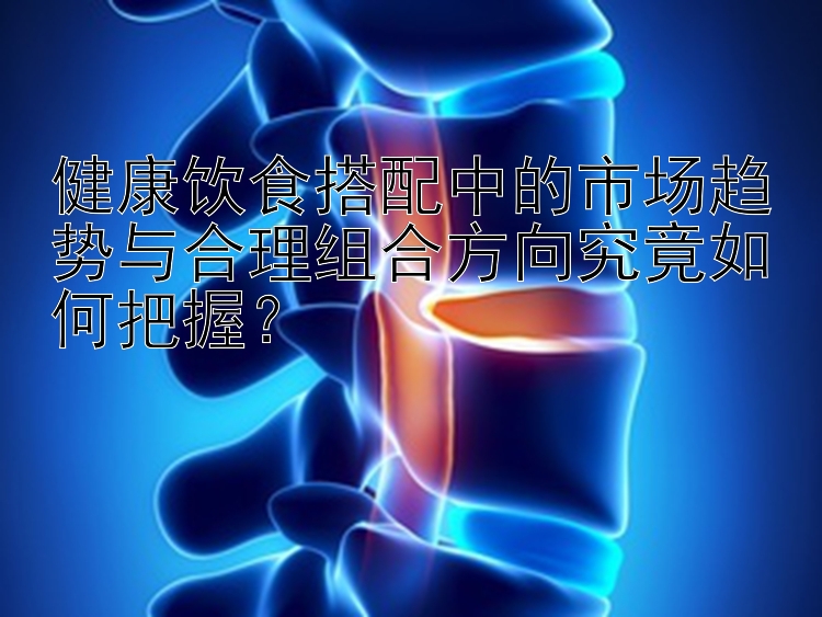 健康飲食搭配中的市場趨勢與合理組合方向究竟如何把握？