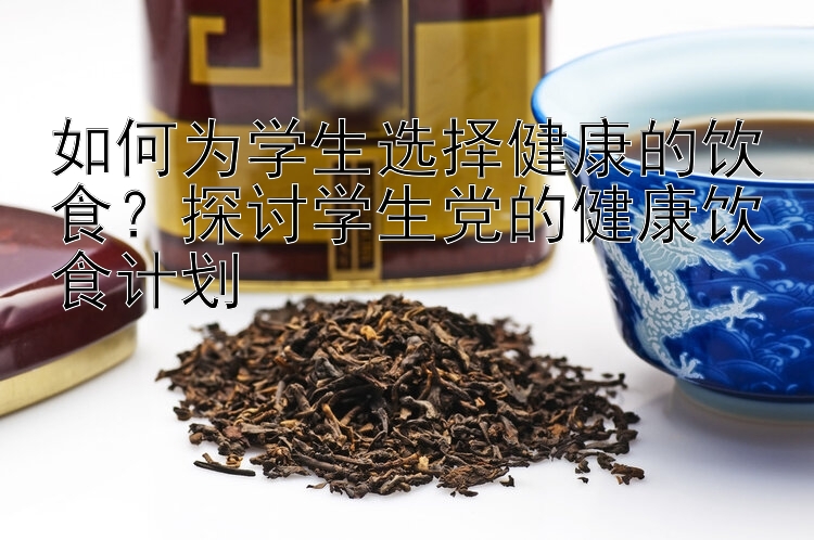 如何為學(xué)生選擇健康的飲食？探討學(xué)生黨的健康飲食計(jì)劃