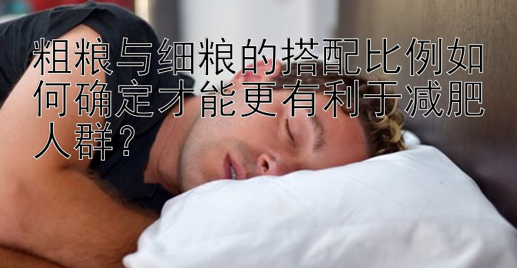 粗糧與細(xì)糧的搭配比例如何確定才能更有利于減肥人群？