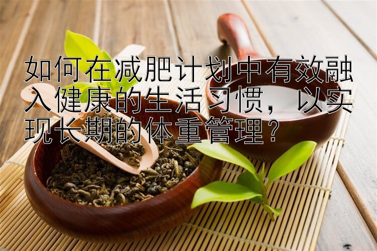 如何在減肥計(jì)劃中有效融入健康的生活習(xí)慣，以實(shí)現(xiàn)長(zhǎng)期的體重管理？