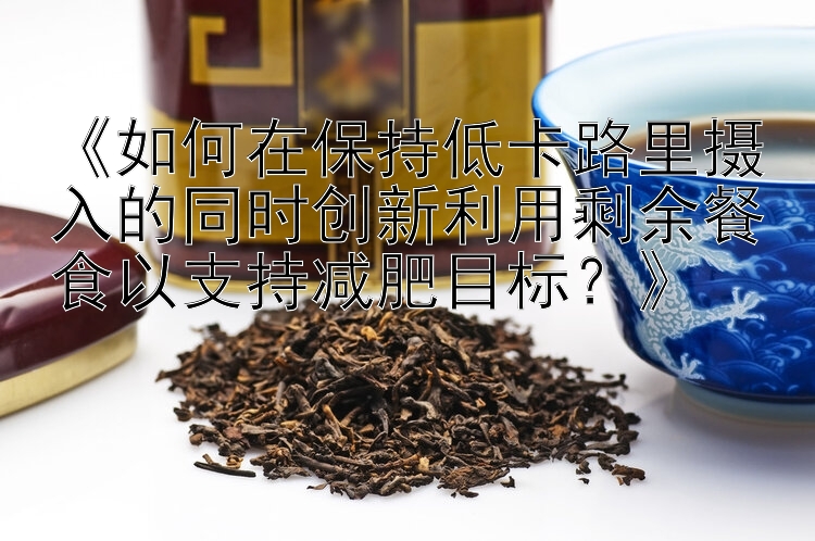 《如何在保持低卡路里攝入的同時創(chuàng)新利用剩余餐食以支持減肥目標？》