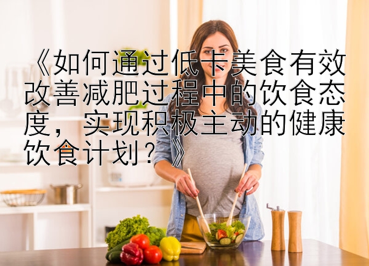 《如何通過低卡美食有效改善減肥過程中的飲食態(tài)度，實現(xiàn)積極主動的健康飲食計劃？》