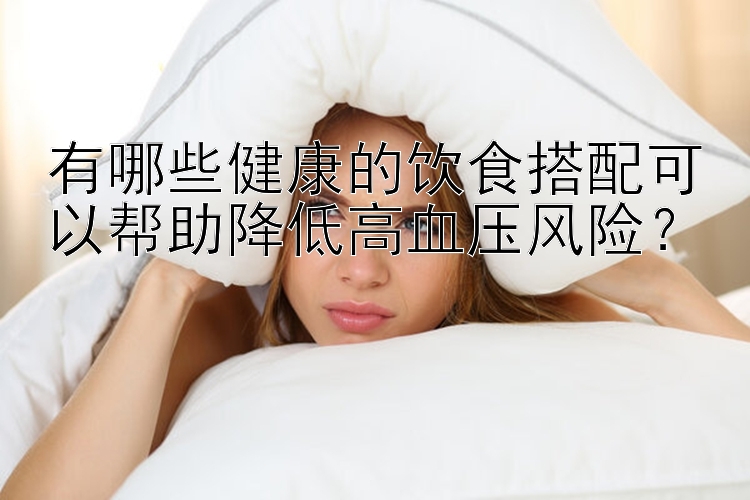 有哪些健康的飲食搭配可以幫助降低高血壓風(fēng)險(xiǎn)？