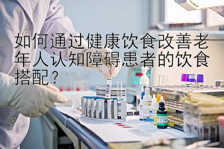 如何通過健康飲食改善老年人認知障礙患者的飲食搭配？