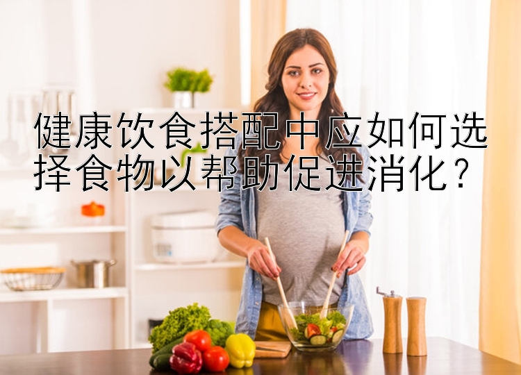 健康飲食搭配中應(yīng)如何選擇食物以幫助促進消化？