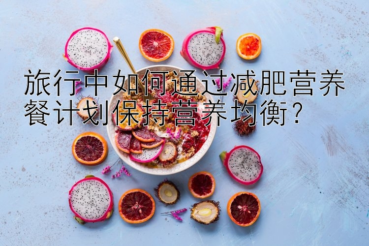 旅行中如何通過減肥營養(yǎng)餐計(jì)劃保持營養(yǎng)均衡？